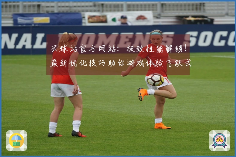 买球站官方网站：极致性能解锁！最新优化技巧助你游戏体验飞跃式提升