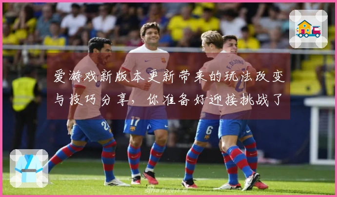 爱游戏新版本更新带来的玩法改变与技巧分享，你准备好迎接挑战了吗？