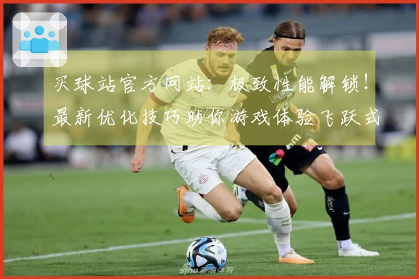 买球站官方网站：极致性能解锁！最新优化技巧助你游戏体验飞跃式提升