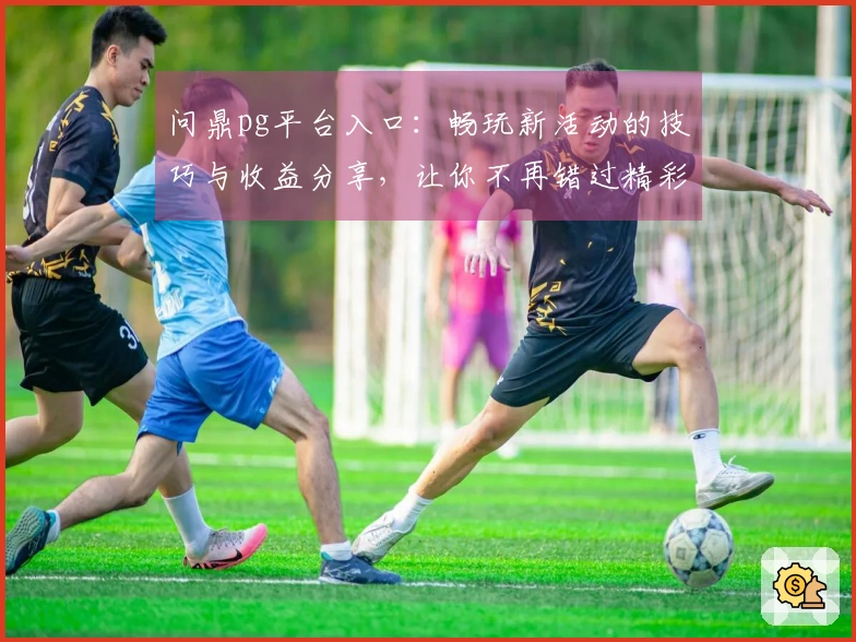 问鼎pg平台入口：畅玩新活动的技巧与收益分享，让你不再错过精彩时刻