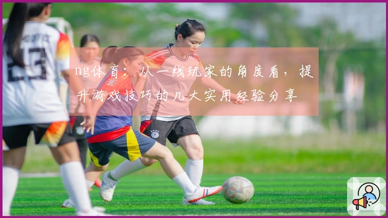 ng体育：从一线玩家的角度看，提升游戏技巧的几大实用经验分享