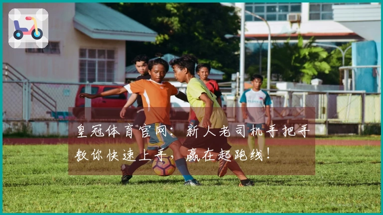 皇冠体育官网：新人老司机手把手教你快速上手，赢在起跑线！