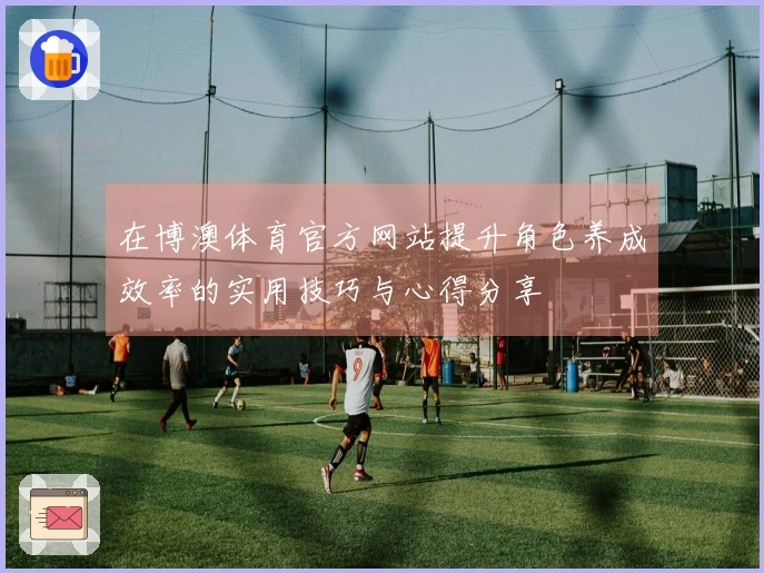 在博澳体育官方网站提升角色养成效率的实用技巧与心得分享