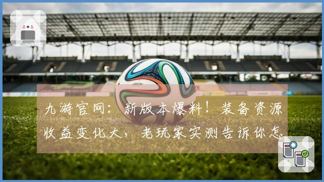 九游官网：新版本爆料！装备资源收益变化大，老玩家实测告诉你怎么玩转！