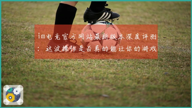 im电竞官方网站最新版本深度评测：这波操作是否真的能让你的游戏体验起飞？