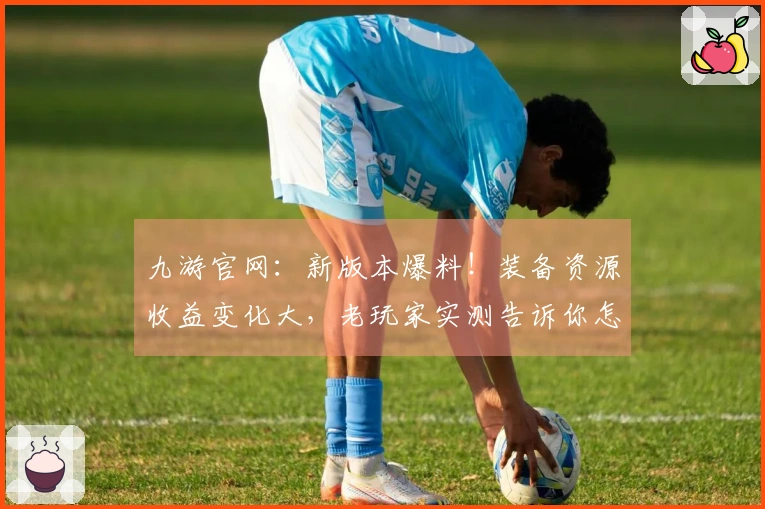 九游官网：新版本爆料！装备资源收益变化大，老玩家实测告诉你怎么玩转！