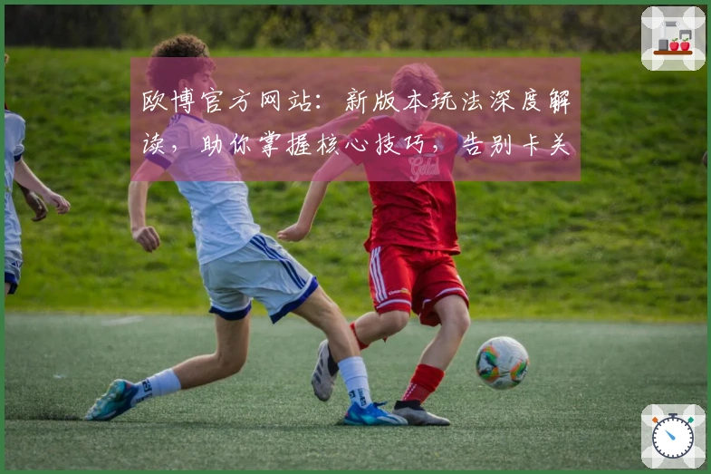 欧博官方网站：新版本玩法深度解读，助你掌握核心技巧，告别卡关烦恼