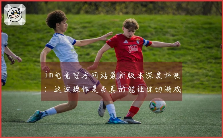 im电竞官方网站最新版本深度评测：这波操作是否真的能让你的游戏体验起飞？