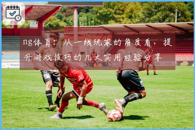 ng体育：从一线玩家的角度看，提升游戏技巧的几大实用经验分享